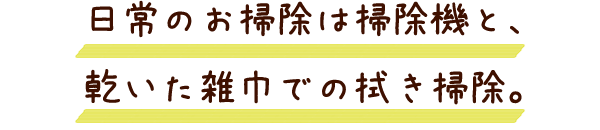 日常のお掃除は掃除機と、乾いた雑巾での拭き掃除。