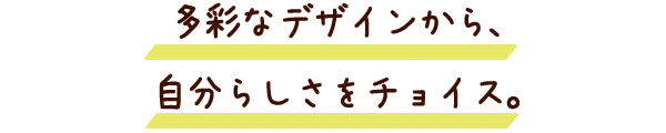 彩なデザインから、
自分らしさをチョイス。